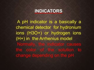 INDICATORS
A pH indicator is a basically a
chemical detector for hydronium
ions (H3O+) or hydrogen ions
(H+) in the Arrhenius model
Normally, the indicator causes
the color of the solution to
change depending on the pH