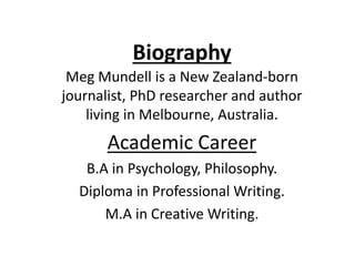 Biography
Meg Mundell is a New Zealand-born
journalist, PhD researcher and author
living in Melbourne, Australia.
Academic Career
B.A in Psychology, Philosophy.
Diploma in Professional Writing.
M.A in Creative Writing.
 