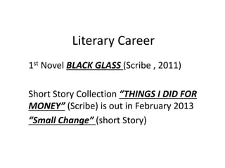 Literary Career
1st Novel BLACK GLASS (Scribe , 2011)
Short Story Collection “THINGS I DID FOR
MONEY” (Scribe) is out in February 2013
“Small Change” (short Story)
 