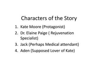 Characters of the Story
1. Kate Moore (Protagonist)
2. Dr. Elaine Paige ( Rejuvenation
Specialist)
3. Jack (Perhaps Medical attendant)
4. Aden (Supposed Lover of Kate)
 