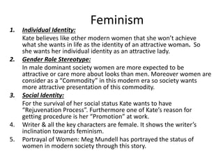 Feminism
1. Individual Identity:
Kate believes like other modern women that she won’t achieve
what she wants in life as the identity of an attractive woman. So
she wants her individual identity as an attractive lady.
2. Gender Role Stereotype:
In male dominant society women are more expected to be
attractive or care more about looks than men. Moreover women are
consider as a “Commodity” in this modern era so society wants
more attractive presentation of this commodity.
3. Social Identity:
For the survival of her social status Kate wants to have
“Rejuvenation Process”. Furthermore one of Kate’s reason for
getting procedure is her “Promotion” at work.
4. Writer & all the key characters are female. It shows the writer’s
inclination towards feminism.
5. Portrayal of Women: Meg Mundell has portrayed the status of
women in modern society through this story.
 