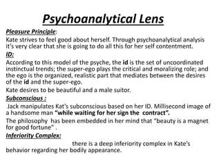 Psychoanalytical Lens
Pleasure Principle:
Kate strives to feel good about herself. Through psychoanalytical analysis
it’s very clear that she is going to do all this for her self contentment.
ID:
According to this model of the psyche, the id is the set of uncoordinated
instinctual trends; the super-ego plays the critical and moralizing role; and
the ego is the organized, realistic part that mediates between the desires
of the id and the super-ego.
Kate desires to be beautiful and a male suitor.
Subconscious :
Jack manipulates Kat’s subconscious based on her ID. Millisecond image of
a handsome man “while waiting for her sign the contract”.
The philosophy has been embedded in her mind that “beauty is a magnet
for good fortune” .
Inferiority Complex:
there is a deep inferiority complex in Kate’s
behavior regarding her bodily appearance.
 