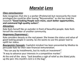 Marxist Lens
Class consciousness:
Kate recognizes that she is a worker (Proletariat) but necessarily the most
privileged she could be after having “Rejuvenation” as she has read the
research “Good looking People earn more, court better opportunities,
and command high quality suitors”.
Alienation:
Kate feels herself like an outsider in front of beautiful people. Kate feels
herself the member of another community.
Hegemony (Supremacy) :
Kate considers beauty as the real power. She knows the status and value of
good looking people in society. So she wants to use this power tool to
uplift her status.
Bourgeoisie Concepts: Capitalist mindset has been presented by Medico to
persuade Kate for their own financial remuneration.
“You can pay by Installments, but its really an investment”.
“A way to advance your interests in a competitive market.”
At the end of the story “Jack breathes a sigh of relief as she (Kate) picks
up the pen: this month’s rent is in the bag”.
 