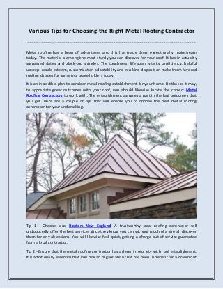 Various Tips for Choosing the Right Metal Roofing Contractor
------------------------------------------------------------------------------------
Metal roofing has a heap of advantages and this has made them exceptionally mainstream
today. The material is among the most sturdy you can discover for your roof. It has in actuality
surpassed slates and black-top shingles. The toughness, life span, vitality proficiency, helpful
upkeep, resale esteem, customization adaptability and eco kind disposition make them favored
roofing choices for some mortgage holders today.
It is an incredible plan to consider metal roofing establishment for your home. Be that as it may,
to appreciate great outcomes with your roof, you should likewise locate the correct Metal
Roofing Contractors to work with. The establishment assumes a part in the last outcomes that
you get. Here are a couple of tips that will enable you to choose the best metal roofing
contractor for your undertaking.
Tip 1 - Choose local Roofers New England. A trustworthy local roofing contractor will
undoubtedly offer the best services since they know you can without much of a stretch discover
them for any objections. You will likewise feel quiet, getting a charge out of service guarantee
from a local contractor.
Tip 2 - Ensure that the metal roofing contractor has a decent notoriety with roof establishment.
It is additionally essential that you pick an organization that has been in benefit for a drawn out
 