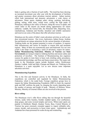 333
India is getting only a fraction of such traffic. The trend has been showing
an increased movement year after year with the development of facilities
and greater awareness about adventure tourism options. Indian tourism
offers both international and domestic adventurers a wide choice of
adventures. Water sports, elephant safari, skiing, yachting, hail-skiing,
gliding, sailing, tribal tours, orchid tours, scaling the high peaks of
Himalayas, trekking to the valley of flowers, riding the waves in rapids, and
camel safari in the deserts are breath taking opportunities for nature
enthusias. Ladakh, the Garwal hills, the Himachal hills, Darjeeling, Goa,
Lakshadweep, Andaman and Nicobar, Jaisalmer and wildlife sanctuaries
and reserves are some of the places that offer adventure tourism.
Himalayas are the centre of India’s main adventure activities as well as out-
door recreational tourism. Our rivers, backwaters, Indian Ocean, Arabian
Sea and deserts are unique attractions for the various branches of adventure.
Trekking holds out the greatest potential in terms of numbers. It requires
little infrastructure and carries its benefits to remote hills and mountain
regions. Many of them are economically poor and backward. For our own
youth it also helps in inculcating a spirit of adventure, respect for nature.
Indian Mountaineering Federation, Ministry of Tourism and State
Governments are trying to improve trekking facilities and ensure safety and
protection of travellers. The Institute of Mountaineering also organises
courses for guides to train them in basic rock climbing safety procedures,
environmental knowledge, and flora and fauna conservation. The major trek
heads in the Himalayan region include Kashmir valley, Kirshwasser
Zanskar, Ladhak, Lahul and Spiti, Champa and Manali, etc, Trekking in the
Himalayas is a quite enjoyable. Let us now discuss some important
adventure activities:
Mountaineering Expedition
This is the first and foremost activity in the Himalayas. In India, the
expeditions are controlled and regulated by Indian Mountaineering
Federation, which is the nodal body. Foreign expedition groups have to
request the Indian Mountaineering Foundation (IMF) to book the required
peak and IMF confirms the peak, by charging the royalty depending upon
the number of persons and height of peak. Ministry of Defence, Home
Ministry, Ministry of External Affairs are also involved in this process.
River rafting
The Himalayan river’s offer River rafting that run through the beautiful
terrains, sandy white beaches, boulder studded rapids, river confluences,
deep gorges, and some revered temples and towns. White-water sports are
popular in Rishikesh, Manali, Zanskar Teesta, Beas, Central Ministry of
Tourism has great extremely extended support to import inflatable rafts,
canoes, kayaks, and accessories to boost water sports. Lakshadweep and
Andaman have been promoted for scuba diving and windsurfing.
 