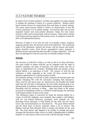 335
21.2.5 NATURE TOURISM
In search of new tourism products, travellers and suppliers are today seeking
to reshape the meaning of nature as a tourism attraction. Modern nature
based tourism focuses on experiencing flora and fauna in natural settings.
The nature based tourism related to nature, its attractiveness so that the
visitors experience it in its natural settings. Eco-tourism takes into account
unspoiled natural and socio-cultural attraction. Today the term nature
tourism is often used synonymously with eco-tourism. Today nature tourism
is the fastest growing segment of the tourism sector. It comprises around 40-
60% of all international tourism.
Diversity of India is to be seen not only in its people, culture, religions,
language and life style, the diversity starts in the land itself. The snowbourd
peaks of the Himalayas, tropical rain forests, and hot deserts and breath-
taking beautiful coasts. Each diverse geographical region generates a
different picture and exploring them provides a unique experience. Now all
these are packaged for tourists to provide eco-friendly holidays in India.
Wild life
The diversity of wild life in India is as rich as that of its flora and fauna.
The great wealth of Indian wild-life can be imagined with the sight of
majestic elephants, the dance of peacocks, the camel strides, the roar of
tigers, at unparalleled acts of beauty. Watching birds and animals in their
natural habitat is an experience in itself. The vastness of wild life and
wilderness is India unparallel in the world. All these account for the
immense opportunities for wild life tourism in India.
The immense heritage of wild life in India comprises 80 national parks and
another whopping 441 wild life sanctuaries including bird sanctuaries.
These reserves and forest areas are spread across the breadth and length
right form the foot hills of Himalayan, the Jim Corbet National park to six
national parks in Andaman, from Ranthambhor national park in Rajasthan to
Hazaribag wild life sanctuary in Bihar. India also boasts of the unique
ecosystem at Sunderbans which is a UNESCO world heritage site and home
to the largest number of tigers in the world.
The Himalayan region is renowned for being the national habitat for a
variety of wild life, elephants, snow leopards, deer, panther, wild buffalos,
wild ass, one horned rhinoceros, porcupine, snow leopards, etc. The
Kaziranga Game Sanctuary is ideal habitat for the rhino that the nature
lovers and environmentalists are fascinated by. The great Indian bustard
and the black buck of Kerera sanctuary attract a lot of tourists. The
Madhav National Park (Shivpuri Park) is another rich habitat for the wild
life. The royal animal, tiger happens to be symbol of strength and speed.
Amongst the best-known tiger reserves in India is Bandhawgarh in Madhya
Pradesh. It is also known as the crown in the wild life heritage of India.
 