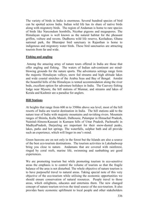 336
The variety of birds in India is enormous. Several hundred species of bird
can be spotted across India. Indian wild life has its share of native birds
along with migratory birds. The region of Andaman is home to rare species
of birds like Narcondum hornbills, Nicobar pigeons and megaspores. The
Himalayan region is well known as the natural habitat for the pheasant
griffon, vulture and ravens. Dudhuwa wild life reserve, Keoladeao, Ghana
national park, the Bharatpur bird sanctuary in Rajasthan is home to
indigenous and migratory water birds. These bird sanctuaries are attracting
tourists from far and wide.
Fishing and angling
Among the amazing array of nature tours offered in India are those that
offer angling and fishing. The waters of Indian sub-continent are mind-
blowing grounds for the nature sports. The adventures settings range form
the majestic Himalayan valleys, snow fed streams and high altitude lakes
and wide coastal stretches of the Arabia Seas and Bay of Bengal. Amidst
the beautiful hills of the Himalayas is tented accommodation along the river
beds, excellent option for adventure holidays in India. The Cauvery fishing
lodge near Mysore, the hill stations of Munnar, and streams and lakes of
Kerala and Kashmir are a paradise for anglers.
Hill Stations
At heights that range from 600 m to 3500m above sea level, most of the hill
resorts of India are tourist destination in India. The hill stations add to the
nature tour of India with majestic mountains and ravishing rivers. Mountain
ranges of Shimla, Kullu Manali, Dalhousie, Palampur in Himachal Pradesh,
Nainital-Almora-Kausani in Kumaon hills of Uttar Pradesh, Pachmarhi in
MadhyaPradesh, Darjeeling are important for their snow-dusted peaks,
lakes, parks and hot springs. The waterfalls, sulphur bath and all provide
such an experience, which will linger in one’s mind.
Green heavens are on not only in the forest but the Islands are also a source
of the best eco-tourism destinations. The tourism activities in Lakshadweep
bring you close to nature. Andamans that are covered with rainforest,
ringed by coral reefs, marine life, swimming and sunbathing are good
experiences.
We are promoting tourism but while promoting tourism in eco-sensitive
areas the emphasis is to control the volume of tourists so that the fragile
balance of the area is not disturbed. The whole objective of nature tourism is
to have purposeful travel to natural areas. Taking special note of this very
objective of the eco-tourism while utilising the economic opportunities we
should ensure conservation of natural resources. People travel to those
areas, which enlightens, educates and entertains them. The new changed
concept of nature tourism revives the tired source of the eco-tourism. It also
provides basic economic upliftment to local people and other stakeholders
 