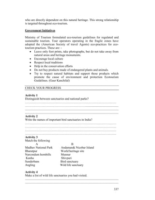 337
who are directly dependent on this natural heritage. This strong relationship
is targeted throughout eco-tourism.
Government Initiatives
Ministry of Tourism formulated eco-tourism guidelines for regulated and
sustainable tourism. Tour operators operating in the fragile zones have
adopted the (American Society of travel Agents) eco-practices for eco-
tourism practices. These are: -
• Leave only foot prints, take photographs, but do not take away from
natural areas and heritage monuments.
• Encourage local culture
• Respect local traditions
• Help in the conservation efforts
• Do not buy products made of endangered plants and animals.
• Try to respect natural habitats and support those products which
promote the cause of environment and protection Ecotourism
Guidelines. (Gaur Kanchilal)
CHECK YOUR PROGRESS
Activity 1
Distinguish between sanctuaries and national parks?
………………………………………………………………………………
……………………………………………………...........................................
...........................................................................................................................
...........................................................................................................................
Activity 2
Write the names of important bird sanctuaries in India?
………………………………………………………………………………
………………………………………………………………………………
………………………………………………………………………………
………………………………………………………………………………
Activity 3
Match the following
A B
Madhav National Park Andaman& Nicobar Island
Bharatpur World heritage site
Narcondum hornbills Munnar
Kanha Shivpuri
Sunderbans Bird sanctuary
Angling Wild life sanctuary
Activity 4
Make a list of wild life sanctuaries you had visited.
...........................................................................................................................
...........................................................................................................................
 