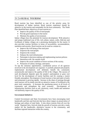 338
...........................................................................................................................
...........................................................................................................................
21.2.6 RURAL TOURISM
Rural tourism has been identified as one of the priority areas for
development of Indian tourism. Rural tourism experience should be
attractive to the tourists and sustainable for the host community. The Ninth
Plan identified basic objectives of rural tourism as: -
• Improve the quality of life of rural people
• Provide good experience to the tourist
• Maintain the quality of environment.
Indian villages have the potential for tourism development. With attractive
and unique traditional way of life, rich culture, nature, crafts, folk-lore and
livelihood of Indian villages are a promising destination for the tourist. It
also provides tourism facilities in terms of accessibility, accommodation,
sanitation and security. Rural tourism can be used as a means to:-
• Improve the well being of the rural poor
• Empower the rural people
• Empower the women
• Enhance the rural infrastructure
• Participate in decision-making and implementing tourism policies
• Interaction with the outside world
• Improve the social condition of lower sections of the society.
• Protection of culture, heritage, and nature.
To tap the immense opportunities, coordinated actives of all agencies
involved in the development are required. A carefully planned and properly
implemented development will definitely benefit the community
economically and improve the quality of life in the villages. The success of
such development depends upon the people’s participation at grass root
level for the development of tourist facilities and for creating a tourist
friendly atmosphere. Development of rural tourism is fast and trade in hotels
and restaurants is growing rapidly. Increase in the share of earnings through
rural tourism will no doubt; provide an attractive means of livelihood to the
poor rural community. It increases the purchasing power at all levels of
community and strengthens the rural economy. Development of
infrastructure facilities such as rail, electricity, water, health and sanitation
will definitely improve the quality of life.
Government Initiatives
Central Government and State Governments have been encouraging rural
handicrafts and fairs and festivals that have direct impact on preservation of
heritage and culture of rural India. It also draws tourists from all over the
world. Regional fairs, festivals help the growth of tourism, provide a ready
market for the handicrafts, alternative income to the community, and
facilitate regional interaction within the country.
 