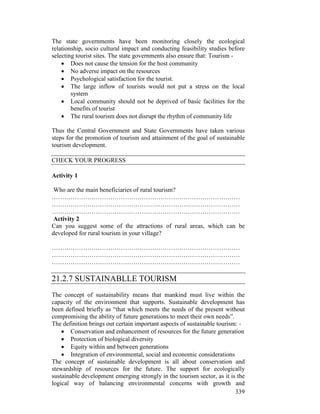 339
The state governments have been monitoring closely the ecological
relationship, socio cultural impact and conducting feasibility studies before
selecting tourist sites. The state governments also ensure that: Tourism -
• Does not cause the tension for the host community
• No adverse impact on the resources
• Psychological satisfaction for the tourist.
• The large inflow of tourists would not put a stress on the local
system
• Local community should not be deprived of basic facilities for the
benefits of tourist
• The rural tourism does not disrupt the rhythm of community life
Thus the Central Government and State Governments have taken various
steps for the promotion of tourism and attainment of the goal of sustainable
tourism development.
CHECK YOUR PROGRESS
Activity 1
Who are the main beneficiaries of rural tourism?
………………………………………………………………………………
………………………………………………………………………………
………………………………………………………………………………
Activity 2
Can you suggest some of the attractions of rural areas, which can be
developed for rural tourism in your village?
………………………………………………………………………………
………………………………………………………………………………
………………………………………………………………………………
21.2.7 SUSTAINABLLE TOURISM
The concept of sustainability means that mankind must live within the
capacity of the environment that supports. Sustainable development has
been defined briefly as “that which meets the needs of the present without
compromising the ability of future generations to meet their own needs”.
The definition brings out certain important aspects of sustainable tourism: -
• Conservation and enhancement of resources for the future generation
• Protection of biological diversity
• Equity within and between generations
• Integration of environmental, social and economic considerations
The concept of sustainable development is all about conservation and
stewardship of resources for the future. The support for ecologically
sustainable development emerging strongly in the tourism sector, as it is the
logical way of balancing environmental concerns with growth and
 
