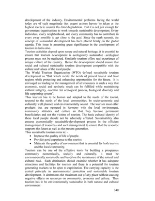 340
development of the industry. Environmental problems facing the world
today are of such magnitude that urgent actions haveto be taken at the
highest levels to counter this fatal degradation. But it is not just enough for
government organisations to work towards sustainable development. Every
individual, every neighborhood, and every community has to contribute in
every away possible to get close to the goal. Since the earth summit, the
concept of sustainable development has been placed firmly on the global
agenda. This issue is assuming great significance in the development of
tourism in India also.
Tourism activities depend upon nature and natural heritage, it is essential to
ensure that tourism development is ecologically sustainable –ecological
process must not be neglected. Similarly tourism offers real experience of
unique culture of the country. Hence the development should ensure that
social and cultural sustainable tourism development compatible with the
culture and values of the local people.
The World Tourism Organization (WTO) defined sustainable tourism
development as “that which meets the needs of present tourist and host
regions while protecting and enhancing opportunities for the future. It is
envisaged as leading to the management of all resources in such a way that
economic, social and aesthetic needs can be fulfilled while maintaining
cultural integrity, essential for ecological process, biological diversity and
life supporting system”.
Thus tourism has to be human and adapted to the needs of the tourist,
respond to the needs of the local communities, be socio-economic and
culturally well planned and environmentally sound. The tourism must offer
products that are operated in harmony with the local environment,
community attitudes and culture so that they become permanent
beneficiaries and not the victims of tourism. The basic cultural identity of
these local people should not be adversely affected. Sustainability also
ensures economically sustainable-development process in the efficient
management of resources and such management to ensure that the resource
supports the future as well as the present generation.
Thus sustainable tourism aims to: -
• Improve the quality of life of people.
• Provide good experience to the tourists
• Maintain the quality of environment that is essential for both tourists
and the local community.
Tourism can be one of the effective tools for building a prosperous
community economically, socially and culturally. It must be
environmentally sustainable and based on the sustainance of the natural and
cultural base. Each destination should examine whether it has adequate
attractions and facilities for tourism and there is a potential for tourism
generating markets to be open to exploitation. The carrying capacity is the
central principle in environmental protection and sustainable tourism
development. It determines the maximum use of any place without causing
negative effects on resources on community, economy and culture. Thus
tourism has to be environmentally sustainable in both natural and cultural
environment
 