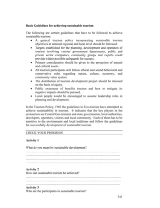 341
Basic Guidelines for achieving sustainable tourism
The following are certain guidelines that have to be followed to achieve
sustainable tourism:
• A general tourism policy incorporating sustainable tourism
objectives at national regional and local level should be followed.
• Targets established for the planning, development and operation of
tourism involving various government departments, public and
private sector companies, community groups and experts could
provide widest possible safeguards for success.
• Primary consideration should be given to the protection of natural
and cultural assets.
• All tourism participants will follow ethical and sound behavioral and
conservative rules regarding nature, culture, economy, and
community value system.
• The distribution of tourism development project should be rationed
on the basis of equity.
• Public awareness of benefits tourism and how to mitigate its
negative impacts should be pursued.
• Local people would be encouraged to assume leadership roles in
planning and development.
In the Tourism Policy, 1982 the guidelines in Eco-tourism have attempted to
achieve sustainability in tourism. It indicates that the key players in the
ecotourism are Central Government and state governments, local authorities,
developers, operators, visitors and local community. Each of them has to be
sensitive to the environment and local traditions and follow the guidelines
for successfully development of sustainable tourism.
CHECK YOUR PROGRESS
Activity 1
What do you mean by sustainable development?
………………………………………………………………………………
………………………………………………………………………………
………………………………………………………………………………
………………………………………………………………………………
Activity 2
How can sustainable tourism be achieved?
…………………………………………………………………………….…
……………………………………………………………………………….
………………………………………………………………………………
Activity 3
Who are the participants in sustainable tourism?
 