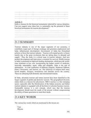 342
………………………………………………………………………………
………………………………………………………………………………
………………………………………………………………………………
………………………………………………………………………………
Activity 4
Delhi is famous for the historical monuments inherited by various dynasties.
Can you suggest some ideas how to sustainably tap the potential of these
historical monuments for tourism development?
………………………………………………………………………………
………………………………………………………………………………
………………………………………………………………………………
………………………………………………………………………………
21.3 SUMMARY
Tourism industry is one of the major segments of our economy, it
contributes major part of foreign exchange and generates employment and
helps infrastructure development. Government of India has formulated
policies to boost the tourism industry. Tourism will expand greatly in future
mainly due to the great revolutions that are taking place in demand and
supply. Thus the study is a critical issue in tourism industry. And new
product development and innovation is essential for survival. Health tourism
in India is promoted as high-tech healing destinations, which provide world-
class treatment at low cost, incorporating the Indian system of medicine-
ayurveda, naturopathy, unani, sidha and allopathy. India is the seat of
spiritualism. It is the confluence of different religions: Hinduism Sikhism,
Islam, Christianity, and Jainism, etc. The followers of religion built many
lavish temples, mosques, monasteries and churches across the country.
These are attracting both domestic and international tourists.
In India, adventure tourism and nature tourism have been identified as the
largest segment of global and domestic tourism. The geographical diversity
makes India as a heaven for adventurers. MICE tourism is a fast emerging
sector; especially after the liberalization of the Indian economy and Indian
tourism industry is equipped with all facilities to welcome business tourists.
Sustainable tourism is a new concept, which says that the tourism
development should meet the needs of the present without compromising
the ability of future generation to meet their needs.
21.4 KEY WORDS
The various key words which are mentioned in this lesson are:
Yam
Dhyana
 