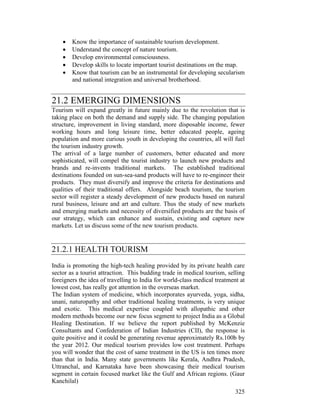 325
• Know the importance of sustainable tourism development.
• Understand the concept of nature tourism.
• Develop environmental consciousness.
• Develop skills to locate important tourist destinations on the map.
• Know that tourism can be an instrumental for developing secularism
and national integration and universal brotherhood.
21.2 EMERGING DIMENSIONS
Tourism will expand greatly in future mainly due to the revolution that is
taking place on both the demand and supply side. The changing population
structure, improvement in living standard, more disposable income, fewer
working hours and long leisure time, better educated people, ageing
population and more curious youth in developing the countries, all will fuel
the tourism industry growth.
The arrival of a large number of customers, better educated and more
sophisticated, will compel the tourist industry to launch new products and
brands and re-invents traditional markets. The established traditional
destinations founded on sun-sea-sand products will have to re-engineer their
products. They must diversify and improve the criteria for destinations and
qualities of their traditional offers. Alongside beach tourism, the tourism
sector will register a steady development of new products based on natural
rural business, leisure and art and culture. Thus the study of new markets
and emerging markets and necessity of diversified products are the basis of
our strategy, which can enhance and sustain, existing and capture new
markets. Let us discuss some of the new tourism products.
21.2.1 HEALTH TOURISM
India is promoting the high-tech healing provided by its private health care
sector as a tourist attraction. This budding trade in medical tourism, selling
foreigners the idea of travelling to India for world-class medical treatment at
lowest cost, has really got attention in the overseas market.
The Indian system of medicine, which incorporates ayurveda, yoga, sidha,
unani, naturopathy and other traditional healing treatments, is very unique
and exotic. This medical expertise coupled with allopathic and other
modern methods become our new focus segment to project India as a Global
Healing Destination. If we believe the report published by McKenzie
Consultants and Confederation of Indian Industries (CII), the response is
quite positive and it could be generating revenue approximately Rs.100b by
the year 2012. Our medical tourism provides low cost treatment. Perhaps
you will wonder that the cost of same treatment in the US is ten times more
than that in India. Many state governments like Kerala, Andhra Pradesh,
Uttranchal, and Karnataka have been showcasing their medical tourism
segment in certain focused market like the Gulf and African regions. (Gaur
Kanchilal)
 