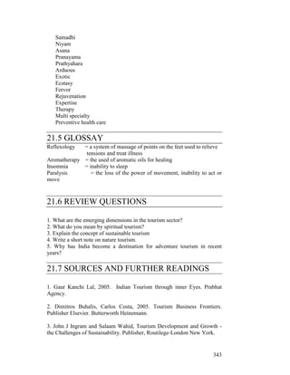 343
Samadhi
Niyam
Asana
Pranayama
Prathyahara
Arduous
Exotic
Ecstasy
Fervor
Rejuvenation
Expertise
Therapy
Multi specialty
Preventive health care
21.5 GLOSSAY
Reflexology = a system of massage of points on the feet used to relieve
tensions and treat illness
Aromatherapy = the used of aromatic oils for healing
Insomnia = inability to sleep
Paralysis = the loss of the power of movement, inability to act or
move
21.6 REVIEW QUESTIONS
1. What are the emerging dimensions in the tourism sector?
2. What do you mean by spiritual tourism?
3. Explain the concept of sustainable tourism
4. Write a short note on nature tourism.
5. Why has India become a destination for adventure tourism in recent
years?
21.7 SOURCES AND FURTHER READINGS
1. Gaur Kanchi Lal, 2005. Indian Tourism through inner Eyes. Prabhat
Agency.
2. Dimitros Buhalis, Carlos Costa, 2005. Tourism Business Frontiers.
Publisher Elsevier. Butterworth Heinemann.
3. John J Ingram and Salaam Wahid, Tourism Development and Growth -
the Challenges of Sustainability. Publisher, Routilege-London New York.
 