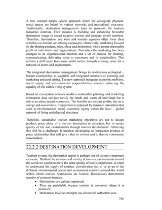 346
A new concept adopts system approach where the ecological, physical,
social spaces are linked by various networks and institutional structures.
Traditionally, destination management tents to represent the tourism
industries interests. Their mission is building and enhancing favorable
destination image to attract targeted tourists and increase visitor numbers.
Therefore, destinations and state and tourism agencies often focus their
activities on tourism advertising campaigns. Historically, marketing focused
on developing product, price, place and promotion, which ensure reasonable
profit to individuals and organisations. Nowadays the marketing has been
changed to an organizational function and a set of process for creating,
communicating, delivering value to customers and its stakeholders. This
reflects a shift away from mere profit motive towards creating value for a
network of actors and environment.
The integrated destination management brings in destinations ecological –
human communities as equitable and integrated members of planning and
marketing and goal setting. The new approach integrates economic mobility,
social equity and environmental responsibilities towards achieving the
equality of life within living system.
Based on eco-system network model a sustainable planning and marketing
orientation does not just satisfy the needs and wants of individual but it
strives to attain sustain ecosystem. The benefits are not just profits, but civic
energy and social unity. Competition is replaced by dynamic interaction that
aims at environmental, social, economic equity within the local – global
network of living and physical structures.
Therefore, sustainable tourism marketing objectives are not to design
product, price, place of a tourism destination or attraction, but to ensure
quality of life and environments through tourism development. Achieving
this will be a challenge. It involves developing an interactive product or
place relationship that will give value to visitors and to diverse community
stakeholders.
22.2.2 DESTINATION DEVELOPMENT
Tourism system, the destination region is perhaps one of the most important
elements. Without the richness and variety of tourism environments around
the world we would not have the same quality of tourist experience. In order
to understand the supply of tourism, consideration has to be given to the
different environmental social and economical contexts around the world
within which tourism destinations are located. Destinations demonstrate
number of common features.
• Destinations are cultural appraisals
• They are perishable because tourism is consumed where it is
produced.
• Destination involves multiple use of tourism with other uses.
 
