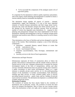 347
• To be successful the components of the amalgam needs to be of
equivalent quality.
It is important for the destination to deliver quality experience and product,
and in this regard, careful planning and management is essential to ensure a
tourism industry based on sustainable development.
The destination brings together all aspects of tourism – demand,
transportation, supply and marketing. It is one of the most important
elements of tourism because destinations and their image attract tourist,
motivates the visitor and therefore energize the whole tourism system. As
the demand for the tourism has increased, pressure from the growing
number of visitors has degraded some destinations. In response to this,
planning and management strategies have been implemented in the busier
destinations. Planning and management is the key to making existing tourist
destination and resources more effective in meeting current as well as future
demand.
Thus destination as the focus of facilities and services designed to meet the
needs of the tourists. Most destinations comprise a core of the following
components: -
• Attractions – manmade features, natural features or events that
provide motivation to visit.
• Access – local transport facilities.
• Amenities (accommodation, food, beverages, entertainment and
retailing.
• Auxiliary services in the form of local organisations.
Infrastructure and Super Structure
Infrastructure represents all forms of construction above or below the
ground, with extensive communication with the outside world as a basis for
tourism activity in the area. Adequate infrastructure is essential for tourism
development mainly in the form of transportation, utilities and other
services. Generally infrastructure does not generate income and is treated as
a public investment in most tourist developments. Where as a super
structure is normally private sector activity, as it is the profit-generating
element of the destination. It includes accommodation, built attractions,
retailing and other services. In many countries public sector is actively
providing financial incentives – grants, loans, and tax- holidays for private
sector tourism investment. The destination development is a combined effort
of public and private sectors.
Destination Evolution
The evolution of tourism has been closely linked to the evolution of
destinations and in particular, resorts. The evolution of resorts has been
driven by transport developments. Most of these are now touring centres
rather than destinations in their own right, and in response touring circuits
 