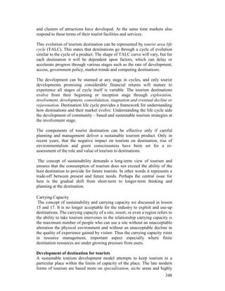 348
and clusters of attractions have developed. At the same time markets also
respond to these terms of their tourist facilities and services.
This evolution of tourism destination can be represented by tourist area life
cycle (TALC). This states that destinations go through a cycle of evolution
similar to the cycle of a product. The shape of TALC curve will vary, but for
each destination it will be dependent upon factors, which can delay or
accelerate progress through various stages such as the rate of development,
access, government policy, market trends and competing destinations.
The development can be stunned at any stage in cycles, and only tourist
developments promising considerable financial returns will mature to
experience all stages of cycle itself is variable. The tourism destinations
evolve from their beginning or inception stage through exploration,
involvement, development, consolidation, stagnation and eventual decline or
rejuvenation. Destination life cycle provides a framework for understanding
how destinations and their market evolve. Understanding the life cycle aids
the development of community – based and sustainable tourism strategies at
the involvement stage.
The components of tourist destination can be effective only if careful
planning and management deliver a sustainable tourism product. Only in
recent years, that the negative impact on tourism on destination, rise of
environmentalism and green consciousness have been set for a re-
assessment of the role and value of tourism to destinations.
The concept of sustainability demands a long-term view of tourism and
ensures that the consumption of tourism does not exceed the ability of the
host destination to provide for future tourists. In other words it represents a
trade-off between present and future needs. Perhaps the central issue for
here is the gradual shift from short-term to longer-term thinking and
planning at the destination.
Carrying Capacity
The concept of sustainability and carrying capacity we discussed in lesson
15 and 17. It is no longer acceptable for the industry to exploit and use-up
destinations. The carrying capacity of a site, resort, or even a region refers to
the ability to take tourism intervenes in the relationship carrying capacity is
the maximum number of people who can use a site without an unacceptable
alteration the physical environment and without an unacceptable decline in
the quality of experience gained by visitor. Thus the carrying capacity roots
in resource management, important aspect especially where finite
destination resources are under growing pressure from users.
Development of destination for tourists
A sustainable tourism development model attempts to keep tourism in a
particular place within the limits of capacity of the place. The late modern
forms of tourism are based more on specialization, niche areas and highly
 