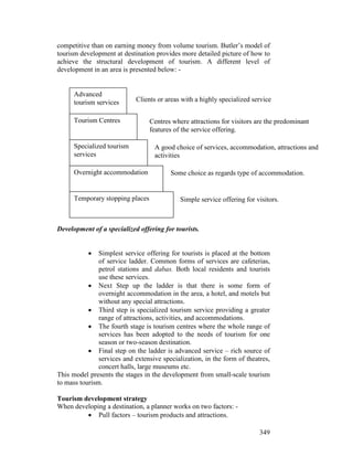 349
competitive than on earning money from volume tourism. Butler’s model of
tourism development at destination provides more detailed picture of how to
achieve the structural development of tourism. A different level of
development in an area is presented below: -
Development of a specialized offering for tourists.
• Simplest service offering for tourists is placed at the bottom
of service ladder. Common forms of services are cafeterias,
petrol stations and dabas. Both local residents and tourists
use these services.
• Next Step up the ladder is that there is some form of
overnight accommodation in the area, a hotel, and motels but
without any special attractions.
• Third step is specialized tourism service providing a greater
range of attractions, activities, and accommodations.
• The fourth stage is tourism centres where the whole range of
services has been adopted to the needs of tourism for one
season or two-season destination.
• Final step on the ladder is advanced service – rich source of
services and extensive specialization, in the form of theatres,
concert halls, large museums etc.
This model presents the stages in the development from small-scale tourism
to mass tourism.
Tourism development strategy
When developing a destination, a planner works on two factors: -
• Pull factors – tourism products and attractions.
Advanced
tourism services
Tourism Centres
Specialized tourism
services
Overnight accommodation
Temporary stopping places
Clients or areas with a highly specialized service
Centres where attractions for visitors are the predominant
features of the service offering.
A good choice of services, accommodation, attractions and
activities
Some choice as regards type of accommodation.
Simple service offering for visitors.
 
