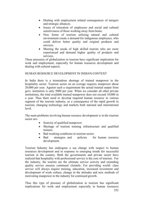352
• Dealing with employment related consequences of mergers
and strategic alliances.
• Issues of relocation of employees and social and cultural
sensitiveness of those working away from home.
• New forms of tourism utilizing natural and cultural
environment create a demand for indigenous employees, who
could deliver better quality and original products and
services.
• Meeting the needs of high skilled tourists who are more
experienced and demand higher quality of products and
services.
These pressures of globalization in tourism have significant implication for
work and employment, especially for human resources development and
dealing with cultural aspects.
HUMAN RESOURCE DEVELOPMENT IN INDIAN CONTEXT
In India there is a tremendous shortage of trained manpower in the
hospitality sector. Tourism sector on an average requires manpower about
20,000 per year. Against such a requirement the actual trained output from
govt. institution is only 5000 per year. When we consider all other private
institutions, the total available trained manpower does not exceed 10,000 in
a year. Thus there need to develop required human resource in various
segment of the tourism industry, as a consequence of the rapid growth in
tourism, changing technology and markets both national and international
level.
The main problems involving human resource development is in the tourism
sector are-
• Scarcity of qualified manpower.
• Shortage of tourism training infrastructure and qualified
trainers.
• Bad working conditions in tourism sector.
• Bad strategies and policies for human resource
development.
Tourism Industry has undergone a sea change with respect to human
resources development and in response to emerging trends for successful
tourism in the country. Both the governments and private sector have
realized that hospitality with professional service is the core of tourism. For
the industry, the tourists are the ultimate service activity and extending
quality service ensures continued clientele. For providing world- class
service will always require training, education, increased investment and
development of work culture, change in the attitudes and new methods of
motivating manpower in the industry for continued growth.
Thus this type of pressure of globalization in tourism has significant
implications for work and employment especially in human resources
 