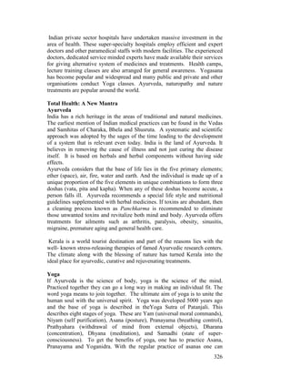 326
Indian private sector hospitals have undertaken massive investment in the
area of health. These super-specialty hospitals employ efficient and expert
doctors and other paramedical staffs with modern facilities. The experienced
doctors, dedicated service minded experts have made available their services
for giving alternative system of medicines and treatments. Health camps,
lecture training classes are also arranged for general awareness. Yogasana
has become popular and widespread and many public and private and other
organisations conduct Yoga classes. Ayurveda, naturopathy and nature
treatments are popular around the world.
Total Health: A New Mantra
Ayurveda
India has a rich heritage in the areas of traditional and natural medicines.
The earliest mention of Indian medical practices can be found in the Vedas
and Samhitas of Charaka, Bhela and Shusruta. A systematic and scientific
approach was adopted by the sages of the time leading to the development
of a system that is relevant even today. India is the land of Ayurveda. It
believes in removing the cause of illness and not just curing the disease
itself. It is based on herbals and herbal components without having side
effects.
Ayurveda considers that the base of life lies in the five primary elements;
ether (space), air, fire, water and earth. And the individual is made up of a
unique proportion of the five elements in unique combinations to form three
doshas (vata, pita and kapha). When any of these doshas become accute, a
person falls ill. Ayurveda recommends a special life style and nutritional
guidelines supplemented with herbal medicines. If toxins are abundant, then
a cleaning process known as Panchkarma is recommended to eliminate
those unwanted toxins and revitalize both mind and body. Ayurveda offers
treatments for ailments such as arthritis, paralysis, obesity, sinusitis,
migraine, premature aging and general health care.
Kerala is a world tourist destination and part of the reasons lies with the
well- known stress-releasing therapies of famed Ayurvedic research centers.
The climate along with the blessing of nature has turned Kerala into the
ideal place for ayurvedic, curative and rejuvenating treatments.
Yoga
If Ayurveda is the science of body, yoga is the science of the mind.
Practiced together they can go a long way in making an individual fit. The
word yoga means to join together. The ultimate aim of yoga is to unite the
human soul with the universal spirit. Yoga was developed 5000 years ago
and the base of yoga is described in theYoga Sutra of Patanjali. This
describes eight stages of yoga. These are Yam (universal moral commands),
Niyam (self purification), Asana (posture), Pranayama (breathing control),
Prathyahara (withdrawal of mind from external objects), Dharana
(concentration), Dhyana (meditation), and Samadhi (state of super-
consciousness). To get the benefits of yoga, one has to practice Asana,
Pranayama and Yoganidra. With the regular practice of asanas one can
 