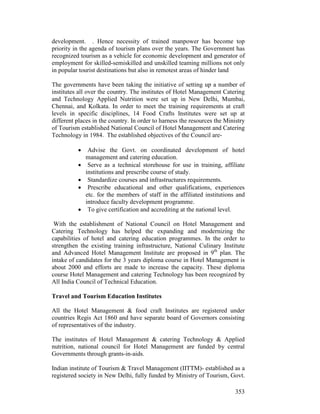 353
development. . Hence necessity of trained manpower has become top
priority in the agenda of tourism plans over the years. The Government has
recognized tourism as a vehicle for economic development and generator of
employment for skilled-semiskilled and unskilled teaming millions not only
in popular tourist destinations but also in remotest areas of hinder land
The governments have been taking the initiative of setting up a number of
institutes all over the country. The institutes of Hotel Management Catering
and Technology Applied Nutrition were set up in New Delhi, Mumbai,
Chennai, and Kolkata. In order to meet the training requirements at craft
levels in specific disciplines, 14 Food Crafts Institutes were set up at
different places in the country. In order to harness the resources the Ministry
of Tourism established National Council of Hotel Management and Catering
Technology in 1984. The established objectives of the Council are-
• Advise the Govt. on coordinated development of hotel
management and catering education.
• Serve as a technical storehouse for use in training, affiliate
institutions and prescribe course of study.
• Standardize courses and infrastructures requirements.
• Prescribe educational and other qualifications, experiences
etc. for the members of staff in the affiliated institutions and
introduce faculty development programme.
• To give certification and accrediting at the national level.
With the establishment of National Council on Hotel Management and
Catering Technology has helped the expanding and modernizing the
capabilities of hotel and catering education programmes. In the order to
strengthen the existing training infrastructure, National Culinary Institute
and Advanced Hotel Management Institute are proposed in 9th
plan. The
intake of candidates for the 3 years diploma course in Hotel Management is
about 2000 and efforts are made to increase the capacity. These diploma
course Hotel Management and catering Technology has been recognized by
All India Council of Technical Education.
Travel and Tourism Education Institutes
All the Hotel Management & food craft Institutes are registered under
countries Regis Act 1860 and have separate board of Governors consisting
of representatives of the industry.
The institutes of Hotel Management & catering Technology & Applied
nutrition, national council for Hotel Management are funded by central
Governments through grants-in-aids.
Indian institute of Tourism & Travel Management (IITTM)- established as a
registered society in New Delhi, fully funded by Ministry of Tourism, Govt.
 