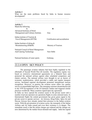 355
Activity-1
What are the main problems faced by India in human resource
development?
………………………………………………………………………………
………………………………………………………………………………
………………………………………………………………………………
Activity 2
Match the following
A B
Advanced Institutes of Hotel
Management and Culinary Institute. Goa
Indian institute of Tourism &
Travel Management (IITTM) Certification and accreditation
Indian Institute of skiing &
Mountaineering (IIS&M) Ministry of Tourism
National Council of Hotel Management
And Catering Technology New Delhi
National Institutes of water sports Gulmarg
22.2.4 OPEN SKY POLICY
The passenger aviation industry had been highly regulated in the
aftermath of Second World War till recently. The regulatory regime was
based on restrictive international agreements on a bilateral basis and
protected the national airlines against other scheduled competitors and
charter carriers. The national airlines were thought to act as factors of
economic modernization, which provided a stable and regular transport
service, facilitated regional development promoted international tourism
recognition. However, in practice the aviation sector offers low quality
service at unjustifiable high fares. The emerging customer dissatisfaction led
to the 1978 de-regulation of the US domestic market and triggered similar
practices worldwide. Many countries signed open-sky agreement.
In India we have opened the aviation sector to the private sector and a
number of private operators are operations flights in some selected routes. In
International flights the central government has given green signal to the
private sector to operate services. Jet Airways, King-Fisher, Spice Jet and
Deccan Airways have already started their presence in the Indian aviation
sector. With the privatization of aviation sector, the monopoly of the Indian
Airlines and Air India ceased and even their existence is in danger. The
immediate result is that the airline charges got reduced and the charges are
now determined by the market forces-demand and supply. India has signed
 