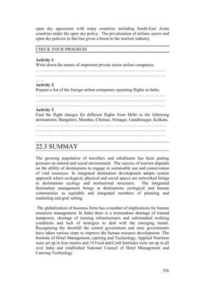 356
open sky agreement with many countries including South-East Asian
countries under the open sky policy. The privatization of airlines sector and
open sky policies in fact has given a boost to the tourism industry.
CHECK YOUR PROGRESS
Activity 1
Write down the names of important private sector airline companies.
………………………………………………………………………………
………………………………………………………………………………
……
Activity 2
Prepare a list of the foreign airline companies operating flights in India.
………………………………………………………………………………
………………………………………………………………………………
………………………………………………………………………………
Activity 3
Find the flight charges for different flights from Delhi to the following
destinations; Bangalore, Mumbai, Chennai, Srinagar, Gandhinagar, Kolkata.
………………………………………………………………………………
………………………………………………………………………………
………………………………………………………………………………
22.3 SUMMAY
The growing population of travellers and inhabitants has been putting
pressure on natural and social environment. The success of tourism depends
on the ability of destinations to engage in sustainable use and conservation
of vital resources. In integrated destination development adopts system
approach where ecological, physical and social spaces are networked brings
in destinations ecology and institutional structures. The integrated
destination management brings in destinations ecological and human
communities as equitable and integrated members of planning and
marketing and goal setting.
The globalization of business firms has a number of implications for human
resources management. In India there is a tremendous shortage of trained
manpower, shortage of training infrastructures and substandard working
conditions and lack of strategies to deal with the emerging trends.
Recognising the shortfall the central government and state governments
have taken various steps to improve the human resource development. The
Institute of Hotel Management, catering and Technology, Applied Nutrition
were set up in four metros and 14 Food and Craft Institutes were set up in all
over India and established National Council of Hotel Management and
Catering Technology.
 