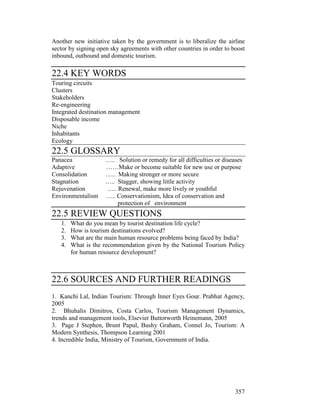 357
Another new initiative taken by the government is to liberalize the airline
sector by signing open sky agreements with other countries in order to boost
inbound, outbound and domestic tourism.
22.4 KEY WORDS
Touring circuits
Clusters
Stakeholders
Re-engineering
Integrated destination management
Disposable income
Niche
Inhabitants
Ecology
22.5 GLOSSARY
Panacea ….. Solution or remedy for all difficulties or diseases
Adaptive ……Make or become suitable for new use or purpose
Consolidation ….. Making stronger or more secure
Stagnation ….. Stagger, showing little activity
Rejuvenation ….. Renewal, make more lively or youthful
Environmentalism ….. Conservationism, Idea of conservation and
protection of environment
22.5 REVIEW QUESTIONS
1. What do you mean by tourist destination life cycle?
2. How is tourism destinations evolved?
3. What are the main human resource problems being faced by India?
4. What is the recommendation given by the National Tourism Policy
for human resource development?
22.6 SOURCES AND FURTHER READINGS
1. Kanchi Lal, Indian Tourism: Through Inner Eyes Gour. Prabhat Agency,
2005
2. Bhuhalis Dimitros, Costa Carlos, Tourism Management Dynamics,
trends and management tools, Elsevier Buttorworth Heinemann, 2005
3. Page J Stephen, Brunt Papul, Bushy Graham, Connel Jo, Tourism: A
Modern Synthesis, Thompson Learning 2001
4. Incredible India, Ministry of Tourism, Government of India.
 