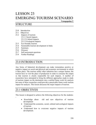 358
LESSON 23
EMERGING TOURISM SCENARIO
Venugopalan T
STRUCTURE
23.0 Introduction
23.1 Objectives
23.2 Impacts of tourism
23.2.1 Social impacts
23.2.2 Cultural impacts
23.2.3 Ecological impacts
23.3 Eco-friendly tourism
23.4 Sustainable tourism development in India
23.5 Summary
23.6 Glossary
23.7 Self assessment questions
23.8 Further Readings
23.0 INTRODUCTION
Any forms of Industrial development can make tremendous positive or
negative impact on social and physical and economic environment in which
it takes place. The tourism unlike other industries has a unique feature; the
tourists have to visit the place of production in order to consume the output
so that tourism is clearly responsible for such impacts. A number of
researchers have attempted to bring the different approaches made to study
of tourism impact on the destination into a unified frame work for analysis
but none of these researches could provide a practicable frame work tourism
impact for analysis. This lesson discusses the major impacts of tourism.
23.1 OBJECTIVES
This lesson is designed to achieve the following objectives for the students:
-
• Knowledge about old and new objectives of tourism
development
• Understand the economic, social, cultural and ecological impacts
of tourism
• Understand how to overcome negative impacts of tourism
development.
 