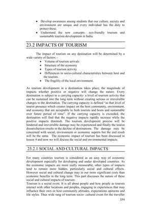 359
• Develop awareness among students that our culture, society and
environment are unique and every individual has the duty to
protect these.
• Understand the new concepts– eco-friendly tourism and
sustainable tourism development in India.
23.2 IMPACTS OF TOURISM
The impact of tourism on any destination will be determined by a
wide variety of factors: -
• Volume of tourism arrivals
• Structure of the economy
• Types of tourism activity
• Differences in socio-cultural characteristics between host and
the tourists.
• The fragility of the local environment.
As tourism development in a destination takes place, the magnitude of
impacts whether positive or negative will change the nature. Every
destination is subject to a carrying capacity- a level of tourism activity that
can be sustained into the long term without creating serious or irreversible
changes to the destination. The carrying capacity is defined “as that level of
tourist presence which creates impact on the host community, environment,
and economy that are acceptable to both tourists and hosts and sustainable
over future period of time”. If the carrying capacity is exceeded, the
destination will find that the negative impacts rapidly increase while the
positive impacts diminish. The tourism development process will be
hindered and irreversible damage may be experienced and finally the tourist
dissatisfaction results in the decline of destinations. The damage may be
concerned with social, environment or economic aspects but the end result
will be the same. The economic impact of tourism has been discussed in
lesson 4 and now we will discuss the social and environmental impacts.
23.2.1 SOCIAL AND CULTURAL IMPACTS
For many countries tourism is considered as an easy way of economic
development especially for developing and under developed countries. As
the economic impacts are more really measurable, other types of impacts
tend to remain more hidden, particularly social and cultural effects.
However social and cultural change may in our more significant costs than
economic benefits in the long term. This part discusses the nature of these
social and cultural impacts of tourism.
Tourism is a social event. It is all about people and how people as tourists
interact with other locations and peoples, engaging in experiences that may
influence their own or host community attitudes, expectations opinions and
life styles. Thus wide rang of tourism socio- cultural event for the traveller
 