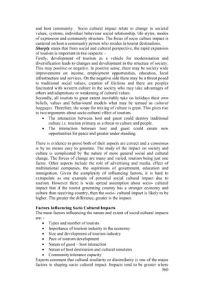 360
and host community. Socio cultural impact relate to change in societal
values, systems, individual behaviour social relationship, life styles, modes
of expression and community structure. The focus of socio culture impact is
cantered on host a community person who resides in tourist destinations.
Sharply states that from social and cultural perspective, the rapid expansion
of tourism is important in two respects: -
Firstly, development of tourism as a vehicle for modernisation and
diversification leads to changes and development in the structure of society.
This may positive or negative. In positive sense, there may be society wide
improvements on income, employment opportunities, education, local
infrastructure and services. On the negative side there may be a threat posed
to traditional social values, creation of frictions and there are peoples
fascinated with western culture in the society who may take advantages of
others and adaptations or weakening of cultural values.
Secondly, all tourists to great extent inevitably take on holidays their own
beliefs, values and behavioural models what may be termed as cultural
baggages. Therefore, the scope for mixing of culture is great. This gives rise
to two arguments about socio cultural effect of tourism.
• The interaction between host and guest could destroy traditional
culture i.e. tourism primary as a threat to culture and people.
• The interaction between host and guest could create new
opportunities for peace and greater under standing.
There is evidence to prove both of their aspects are correct and a consensus
is by no means easy to generate. The study of the impact on society and
culture is complicated by the nature of more general social and cultural
change. The forces of change are many and varied, tourism being just one
factor. Other aspects include the role of advertising and media, effect of
multinational companies, the aspirations of government, education and
immigration. Given the complexity of influencing factors, it is hard to
extrapolate as one example of potential social cultural impact due to
tourism. However there is wide spread assumption about socio- cultural
impact that if the tourist generating country has a stronger economy and
culture than receiving country, then the socio- cultural impact is likely to be
higher. The greater the difference, greater is the impact.
Factors Influencing Socio Cultural Impacts
The main factors influencing the nature and extent of social cultural impacts
are: -
• Types and number of tourists.
• Importance of tourism industry in the economy
• Size and development of tourism industry
• Pace of tourism development
• Nature of guest – host interaction
• Nature of host destination and cultural simulates
• Community tolerance capacity
Experts comment that cultural similarity or dissimilarity is one of the major
factors in shaping socio cultural impact. Impacts tend to be greater where
 