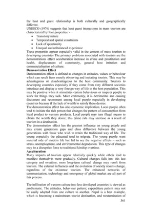 361
the host and guest relationship is both culturally and geographically
different.
UNESCO (1976) suggests that host guest interactions in mass tourism are
characterized by four properties: -
• Transitory nature
• Temporal and spatial constraints
• Lack of spontaneity
• Unequal and unbalanced experience
These properties appear especially valid in the context of mass tourism to
developing countries The primary problems associated with tourism are the
demonstrations effect acculturation increase in crime and prostitution and
health, displacement of community, general host irritation and
commercialisation of culture.
Demonstration Effect
Demonstration effect is defined as changes in attitudes, values or behaviour
which can result from merely observing and imitating tourists. This may be
advantageous or disadvantageous to the host community. Tourists to
developing countries especially if they come from very different societies
introduce and display a very foreign way of life to the host population. This
may be positive when it stimulates certain behaviours or inspires people to
work for things they lack. More commonly, it is detrimental and causing
discontent and resentment among local people especially in developing
countries because if the lack of wealth to satisfy these desires.
The demonstration effect has also economic implication. Local people often
tend to initiate the rich person that changes the pattern of consumption from
local product to western products. Local people may turn illegal means to
obtain the wealth they desire, this crime rate may increase as a result of
tourism in a destination.
The demonstration effect has the greatest influence on young people and
may create generation gaps and class difference between the young
generations with those who wish to retain the traditional way of life. The
young especially the educated tend to migrate. The young people want
material side of modern life but fail to see the negative effects – such as
stress, unemployment, and environmental degradation. This type of changes
may be a disruptive force to traditional kinship overtime.
Acculturation
Many impacts of tourism appear relatively quickly while others tend to
manifest themselves more gradually. Cultural changes falls into this last
category and overtime, more long-term cultural change may result from
tourism. The external influences and the evolution of society results change,
regardless of the existence tourism. The enhanced networks of
communication, technology and emergency of global market are all part of
this process.
The infiltration of western culture into less developed countries is viewed as
problematic. The attitudes, behaviour pattern; expenditure pattern may not
be easily adapted from one culture to another. Nepal is a best example,
which is becoming a mainstream tourist destination, and westernisation of
 