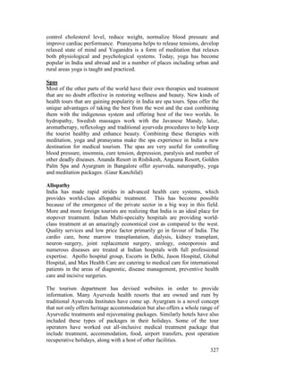 327
control cholesterol level, reduce weight, normalize blood pressure and
improve cardiac performance. Pranayama helps to release tensions, develop
relaxed state of mind and Yoganidra is a form of meditation that relaxes
both physiological and psychological systems. Today, yoga has become
popular in India and abroad and in a number of places including urban and
rural areas yoga is taught and practiced.
Spas
Most of the other parts of the world have their own therapies and treatment
that are no doubt effective in restoring wellness and beauty. New kinds of
health tours that are gaining popularity in India are spa tours. Spas offer the
unique advantages of taking the best from the west and the east combining
them with the indigenous system and offering best of the two worlds. In
hydropathy, Swedish massages work with the Javanese Mandy, lulur,
aromatherapy, reflexology and traditional ayurveda procedures to help keep
the tourist healthy and enhance beauty. Combining these therapies with
meditation, yoga and pranayama make the spa experience in India a new
destination for medical tourism. The spas are very useful for controlling
blood pressure, insomnia, cure tension, depression, paralysis and number of
other deadly diseases. Ananda Resort in Rishikesh, Angsana Resort, Golden
Palm Spa and Ayurgram in Bangalore offer ayurveda, naturopathy, yoga
and meditation packages. (Gaur Kanchilal)
Allopathy
India has made rapid strides in advanced health care systems, which
provides world-class allopathic treatment. This has become possible
because of the emergence of the private sector in a big way in this field.
More and more foreign tourists are realizing that India is an ideal place for
stopover treatment. Indian Multi-specialty hospitals are providing world-
class treatment at an amazingly economical cost as compared to the west.
Quality services and low price factor primarily go in favour of India. The
cardio care, bone marrow transplantation, dialysis, kidney transplant,
neuron–surgery, joint replacement surgery, urology, osteoporosis and
numerous diseases are treated at Indian hospitals with full professional
expertise. Apollo hospital group, Escorts in Delhi, Jason Hospital, Global
Hospital, and Max Health Care are catering to medical care for international
patients in the areas of diagnostic, disease management, preventive health
care and incisive surgeries.
The tourism department has devised websites in order to provide
information. Many Ayurveda health resorts that are owned and rum by
traditional Ayurveda Institutes have come up. Ayurgram is a novel concept
that not only offers heritage accommodation but also offers a whole range of
Ayurvedic treatments and rejuvenating packages. Similarly hotels have also
included these types of packages in their holidays. Some of the tour
operators have worked out all-inclusive medical treatment package that
include treatment, accommodation, food, airport transfers, post operation
recuperative holidays, along with a host of other facilities.
 