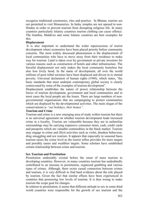 363
recognize traditional ceremonies, rites and practice. In Bhutan, tourists are
not permitted to visit Monasteries. In India, temples are not opened to non-
Hindus in order to prevent tourism from disrupting religious life. In many
countries particularly Islamic countries tourists clothing can cause offence.
The Gambia, Maldives and some Islamic countries are best examples for
this.
Displacement
It is also important to understand the wider repercussions of tourist
development where economies have been placed priority before community
concerns. The most widely discussed phenomenon is the displacement of
local communities who have to move away from their residence to make
way for tourism. Land is taken over by government or private investors for
various reasons such as construction of hotels and other infrastructure. The
forceful displacement not only makes the local community homeless but
also loss lively hood. In the name of development, all over the world
millions of poor tribal societies have been displaced and driven in to eternal
poverty. Universal declaration of human rights (1948), which states, “the
basic standards that must underpin contemporary global society is clearly
contravened by some of the examples of tourism development”.
Displacement establishes the nature of power relationship between the
forces of tourism development, government and local communities and in
most cases the local people are the losers. There are large numbers of non-
governmental organisations that are campaigning to protect communities
which are displaced by the developmental activities. The main slogan of the
conservatisms is “our holidays, their homes”.
Tourism and Crime
Tourism and crime is a new emerging area of study within tourism but there
is no universal agreement on whether tourism development leads increased
crime in a locality. Tourists are vulnerable because they are in unfamiliar
surroundings may be carrying expensive consumer items, cash, credit cards
and passports which are valuable commodities in the black market. Tourists
may engage in crime and illicit activities such as violet, drunken behaviour,
drug smuggling and sex tourism. It appears that especially in seasonal basis
tourism raises the crime level as the tourist influx provides for more targets
and possibly easier and wealthier targets. Some scholars have established
certain relationship between crime and tourism.
Sex Tourism and Prostitution
Prostitution undeniably existed before the onset of mass tourism to
developing countries. However, in many countries tourism has undoubtedly
contributed to an increase in prostitution, organized gambling and various
types of crimes. Although, there exists casual connection between crimes
and tourism, it is very difficult to find hard evidence about the role played
by tourism. Given the fact that similar effects have been experienced in
countries that possessing low levels of tourism. It is thus wrong to make
tourism the scope goat for changes.
In relation to prostitution, it seems that different attitude to sex in some third
world countries were responsible for the growth of sex tourism and the
 