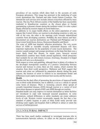 364
prevalence of sex tourism which dates back to the accounts of early
European adventures. This image has persisted in the marketing of some
exotic destinations like Thailand and other South Eastern Countries. The
demand for such services now includes almost everywhere affected by mass
tourism. The tiny West African country of the Gambia has been successfully
marketed in Scandinavian countries as the closest place to Europe
guaranteeing a pleasant climate during the northern winter. It is also a place
deeply affected by tourism impact on moral behaviour...
In additions to its major health effects on the entire population of some
regions like Central Africa, sex tourism to developing countries is only one
side of the coin, the other is the marriage trade towards industrialised
countries from developing countries. Probably the most famous and best-
documented sex tourism destinations are Thailand and Philippines and to
lesser extent South Korea, Kenya, Dominican Republic and Brazil.
The scare of AIDS had dramatic affection prostitution. The very recent
threat of AIDS as incurable sexually transmitted diseases will have
important implications for the popularity of some tourist destination. The
tourists wanted younger and younger prostitutes on the hope that there was a
lower likely hood this disease. In recent years, however several
industrialised countries have finally passed legislation, which prosecutes
their residents for sex with minors overseas. (Germany, Sweden) it is hoped
that this will serve as a disincentive.
With respect to crime and gambling, although there is plenty of evidence in
the developed metropolitan countries of a positive relationship between
tourism and increase in crime, there are few studies, which examine the
situation from third world perspective. Matheson and Wall suggest that
tourism and crime are influenced by population density during the peak
seasons, the location of resort in relation to an international border and
differences in per capita incomes between host society and the tourists.
Health
Tourism has the dual effect of promoting the provisions of improved health
care in third world destination, but in addition, it act as a vehicle to spread
some forms of diseases. There is increasing concern about spread of
sexually transmitted diseases (STD) through tourism at a variety of level
from minor diseases to spread of HIV and AIDS through sex tourism.
Standard health care may improve in tourism destination as better facilities
are introduced to cope with increased seasonal population. In some
destinations, cultural differences in safety standards can create unknown
levels of risk. Western visitors occasionally regards the fact that a low
standard of public hygiene in parts of third world rarely provide safe
drinking water supply and hospitals find it difficult to attract or retain the
services of skilled personal.
23.2.2 CULTURAL IMPACT
There has been much studies conducted to investigate tourisms role in
communication between cultures, its effect on the physical products of
 