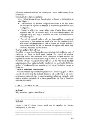 365
culture such as crafts and arts and influence on custom and ceremony in the
host society.
Communication between cultures:
Cross-cultural contact arising from tourism is thought to be functions at
least 3 factors.
• Type of tourist the different categories of tourists in the third world
are reflected on expected differences in their kind of interaction with
local people.
• Context in which the contact takes place. Clearly things such as
length of stay, the environment under which the contact occurs, and
language ability will help to determine the depth of communication,
which takes place.
• The role of cultural brokers, who are intermeddling occupational
group such as interpreters and guide who are the conduct through
which much of contacts occurs their activities are thought to have a
considerable effect and on the manner and speed with which new
ideas and influences are transmitted.
Tourism and physical culture:
One of the obvious sign of cultural reawakening is to be found in the state of
traditional art forms in third world society. The growth of tourists’
handicrafts market has stimulated local production in both positive and
negative directions. Positive influence may be found in the financial success
traditional artefacts production in many places. On the other hand, the sheer
pressure caused by a ready market for handicrafts has also lead to fall in the
quality of workmanship and manufacture of cheap limitation known as
airport art.
Effects of tourism on local customs.
Tourism has the ability to market its products as a commodity, part of which
consists of promoting the cultural attractions of holidaying in an exotic
environment. Although this process is criticised cheeping cultural events
such as religious ceremonies, it is also responsible for the flow of funds into
many local activities.
CHECK YOUR PROGRESS
Activity 1
Why is tourism a socio- cultural event?
………………………………………………………………………………
………………………………………………………………………………
………………………………………………………………………………
Activity 2
Prepare a list of cultural events which can be exploited for tourism
development in your state
.………………………………………………………………………………
………………………………………………………………………………
………………………………………………………………………………
 
