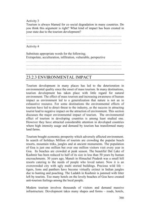 366
Activity 3
Tourism is always blamed for co social degradation in many countries. Do
you think this argument is right? What kind of impact has been created in
your state due to the tourism development?
………………………………………………………………………………
………………………………………………………………………………
………………………………………………………………………………
Activity 4
Substitute appropriate words for the following;
Extrapolate, acculturation, infiltration, vulnerable, perspective
………………………………………………………………………………
………………………………………………………………………………
………………………………………………………………………………
23.2.3 ENVIRONMENTAL IMPACT
Tourism development in many places has led to the deterioration in
environmental quality since the onset of mass tourism. In many destinations,
tourism development has taken place with little regard for natural
environment. The effect of mass tourism and increasing awareness of human
impact as environment led to a generalization that nature is not an in
exhaustive resource. For some destinations the environmental effects of
tourism have led to direct threat to the industry, as the success in attracting
tourist lead to negative impact on the attraction of environment. This section
discusses the major environmental impact of tourism. The environmental
effect of tourism in developing countries is among least studied one.
However they have attracted considerable attention in developed countries
where high intensity usage and demand by tourism has transformed many
land farms.
Tourism bought economic prosperity which adversely affected environment.
In search of holidays Million of tourists are crowding the popular beach
resorts, mountain treks, jungles and at ancient monuments. The population
of Goa is just one million but over one million visitors visit every year in
Goa. Its beaches are crowded at peak season. The beautiful Dal Lake of
Kashmir has been reduced to half of its size in less than 50 years by human
encroachments. 30 years ago, Manali in Himachal Pradesh was a small hill
resorts catering to the needs of people who loved nature. Now it is an
overcrowded city with ugly multi storied buildings. Precious wild life –
tigers, lions and panthers have become virtually extinct in Indian jungles
due to hunting and poaching. The Ladakh in Kashmir is jammed with litter
left by tourists. Too many hotels on the lovely beaches of Goa have created
anti-tourism feelings among the local people.
Modern tourism involves thousands of visitors and demand massive
infrastructure. Development takes many shapes and forms – roads, hotels,
 
