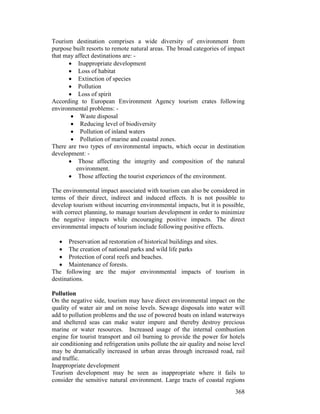 368
Tourism destination comprises a wide diversity of environment from
purpose built resorts to remote natural areas. The broad categories of impact
that may affect destinations are: -
• Inappropriate development
• Loss of habitat
• Extinction of species
• Pollution
• Loss of spirit
According to European Environment Agency tourism crates following
environmental problems: -
• Waste disposal
• Reducing level of biodiversity
• Pollution of inland waters
• Pollution of marine and coastal zones.
There are two types of environmental impacts, which occur in destination
development: -
• Those affecting the integrity and composition of the natural
environment.
• Those affecting the tourist experiences of the environment.
The environmental impact associated with tourism can also be considered in
terms of their direct, indirect and induced effects. It is not possible to
develop tourism without incurring environmental impacts, but it is possible,
with correct planning, to manage tourism development in order to minimize
the negative impacts while encouraging positive impacts. The direct
environmental impacts of tourism include following positive effects.
• Preservation ad restoration of historical buildings and sites.
• The creation of national parks and wild life parks
• Protection of coral reefs and beaches.
• Maintenance of forests.
The following are the major environmental impacts of tourism in
destinations.
Pollution
On the negative side, tourism may have direct environmental impact on the
quality of water air and on noise levels. Sewage disposals into water will
add to pollution problems and the use of powered boats on inland waterways
and sheltered seas can make water impure and thereby destroy precious
marine or water resources. Increased usage of the internal combustion
engine for tourist transport and oil burning to provide the power for hotels
air conditioning and refrigeration units pollute the air quality and noise level
may be dramatically increased in urban areas through increased road, rail
and traffic.
Inappropriate development
Tourism development may be seen as inappropriate where it fails to
consider the sensitive natural environment. Large tracts of coastal regions
 