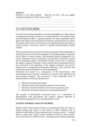 370
Activity 4
Pollution is the major problem faced by all cities. Can you suggest
remedies for pollution of land, water, and air?
………………………………………………………………………………
………………………………………………………………………………
………………………………………………………………………………
23.4 ECOTOURSM
In search for new tourism products, travellers and supplies are today seeking
to reshape the meaning of nature as a tourism attraction. New products have
been developed in order to guarantee quality of a nature-experience and to
protect the natural and cultural base for business and generation of visitors.
The nature based tourism, which focuses on experiencing flora and fauna in
natural settings, eco-tourism, which is a broader environmentally friendly
concept.
The environmental movements have boosted awareness of the importance of
natural resources for tourism development. Environment quality is important
for all forms of nature tourism. Environmental quality management of a
tourist destination involves protection environmental information ensures
and environmental quality. Environment friendly tourism tries to minimize
the negative impacts of tourism- social, cultural and environmental that (we
have discussed in the beginning of this chapter) maximizes the positive
impacts and to incorporate environmental education, ethics and log- turn
social and economical benefits for the local population.
Ecotourism has grown as a consequence of the dissatisfaction with
conventional forms of tourism, which have in a general sense, ignored social
and ecological elements. The eco-tourism a more responsible forms of
tourism needs the following characteristics.
• Minimum environmental impact
• Minimum impact and maximum respect for host cultures.
• Maximum economic benefit to host country’s grassroots and
• Maximum recreational satisfaction to participating tourists.
The concept of development ecotourism grew as a culmination of
dissatisfaction with governments and society’s negative approach to
development especially from an ecological point of view.
NATURE TOURISM AND ECO-TOURISM
Modern nature based tourism focuses on experiencing flora and fauna is
natural settings and occurs in such forms as whale watching, trips to
rainforests and habitat of large mammals and viewing sceneries in natural
parks or virgin areas. Nature tourism includes all forms of mass tourism,
eco- tourism that use natural resource - including species, habitat, landscape,
 