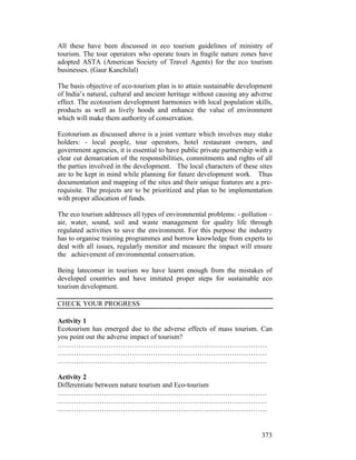 373
All these have been discussed in eco tourism guidelines of ministry of
tourism. The tour operators who operate tours in fragile nature zones have
adopted ASTA (American Society of Travel Agents) for the eco tourism
businesses. (Gaur Kanchilal)
The basis objective of eco-tourism plan is to attain sustainable development
of India’s natural, cultural and ancient heritage without causing any adverse
effect. The ecotourism development harmonies with local population skills,
products as well as lively hoods and enhance the value of environment
which will make them authority of conservation.
Ecotourism as discussed above is a joint venture which involves may stake
holders: - local people, tour operators, hotel restaurant owners, and
government agencies, it is essential to have public private partnership with a
clear cut demarcation of the responsibilities, commitments and rights of all
the parties involved in the development. The local characters of these sites
are to be kept in mind while planning for future development work. Thus
documentation and mapping of the sites and their unique features are a pre-
requisite. The projects are to be prioritized and plan to be implementation
with proper allocation of funds.
The eco tourism addresses all types of environmental problems: - pollution –
air, water, sound, soil and waste management for quality life through
regulated activities to save the environment. For this purpose the industry
has to organise training programmes and borrow knowledge from experts to
deal with all issues, regularly monitor and measure the impact will ensure
the achievement of environmental conservation.
Being latecomer in tourism we have learnt enough from the mistakes of
developed countries and have imitated proper steps for sustainable eco
tourism development.
CHECK YOUR PROGRESS
Activity 1
Ecotourism has emerged due to the adverse effects of mass tourism. Can
you point out the adverse impact of tourism?
………………………………………………………………………………
………………………………………………………………………………
………………………………………………………………………………
Activity 2
Differentiate between nature tourism and Eco-tourism
………………………………………………………………………………
………………………………………………………………………………
………………………………………………………………………………
 