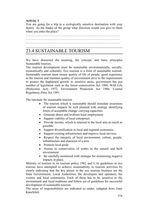 374
Activity 3
You are going for a trip to a ecologically sensitive destination with your
family. As the leader of the group what direction would you give to them
when you enter the place?
………………………………………………………………………………
………………………………………………………………………………
………………………………………………………………………………
23.4 SUSTAINABLE TOURISM
We have discussed the meaning, the concept, and basic principles
Sustainable tourism,
The tourism development must be sustainable environmentally, socially,
economically and culturally. Eco tourism is a form of sustainable tourism.
Sustainable tourism must ensure quality of life of people, good experience
to the tourists and maintain quality of environment alive to the requirements
to protect the haphazard growth in sensitive areas, government has put
number of legislation such as the forest conservation Act 1980, Wild Life
(Protection Act) 1972, Environment Protection Act 1986, Coastal
Regulatory Zone Act 1991.
The rationale for sustainable tourism
• The tourism which is sustainable should stimulate awareness
of tourism impacts be well planned with strategy identifying
limits of acceptable change/ carrying capacities.
• Generate direct and in-direct local employment
• Support viability of local enterprises
• Provide income, which is retained in the local area as much as
possible.
• Support diversification in local and regional economies.
• Support existing infrastructure and improve local services
• Respect the integrity of local environment, culture, people,
infrastructure and character of a area
• Promote local pride
• Assists in conservation of works in the natural and built
environment
• Be carefully monitored with strategic for minimising negative
impacts in place.
Ministry of tourism in its tourism policy 1982 and it its guidelines to eco
tourism have attempted to achieve sustainability in tourism activities by
clearly indicating that the key player in the eco tourism business are the
State Governments, Local Authorities, the developers and operators, the
visitors and local community. Each of these has to be sensitive to the
environment and local traditions and follow set of guidelines for successful
development of sustainable tourism.
The areas of responsibilities are indicated as under; (adapted from Gaur
Kanchilal)
 
