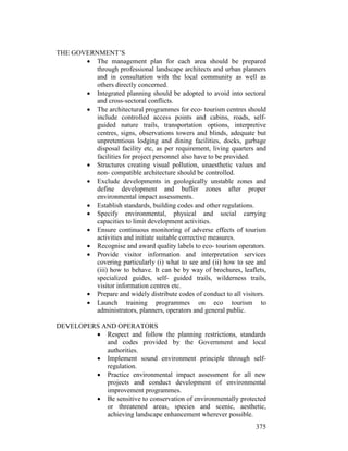 375
THE GOVERNMENT’S
• The management plan for each area should be prepared
through professional landscape architects and urban planners
and in consultation with the local community as well as
others directly concerned.
• Integrated planning should be adopted to avoid into sectoral
and cross-sectoral conflicts.
• The architectural programmes for eco- tourism centres should
include controlled access points and cabins, roads, self-
guided nature trails, transportation options, interpretive
centres, signs, observations towers and blinds, adequate but
unpretentious lodging and dining facilities, docks, garbage
disposal facility etc, as per requirement, living quarters and
facilities for project personnel also have to be provided.
• Structures creating visual pollution, unaesthetic values and
non- compatible architecture should be controlled.
• Exclude developments in geologically unstable zones and
define development and buffer zones after proper
environmental impact assessments.
• Establish standards, building codes and other regulations.
• Specify environmental, physical and social carrying
capacities to limit development activities.
• Ensure continuous monitoring of adverse effects of tourism
activities and initiate suitable corrective measures.
• Recognise and award quality labels to eco- tourism operators.
• Provide visitor information and interpretation services
covering particularly (i) what to see and (ii) how to see and
(iii) how to behave. It can be by way of brochures, leaflets,
specialized guides, self- guided trails, wilderness trails,
visitor information centres etc.
• Prepare and widely distribute codes of conduct to all visitors.
• Launch training programmes on eco tourism to
administrators, planners, operators and general public.
DEVELOPERS AND OPERATORS
• Respect and follow the planning restrictions, standards
and codes provided by the Government and local
authorities.
• Implement sound environment principle through self-
regulation.
• Practice environmental impact assessment for all new
projects and conduct development of environmental
improvement programmes.
• Be sensitive to conservation of environmentally protected
or threatened areas, species and scenic, aesthetic,
achieving landscape enhancement wherever possible.
 