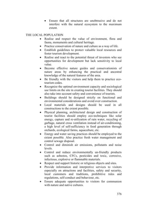 376
• Ensure that all structures are unobtrusive and do not
interfere with the natural ecosystem to the maximum
extent.
THE LOCAL POPULATION
• Realise and respect the value of environment, flora and
fauna, monuments and cultural heritage.
• Practice conservation of nature and culture as a way of life.
• Establish guidelines to protect valuable local resources and
foster tourism development.
• Realise and react to the potential threat of investors who see
opportunities for development but lack sensitivity to local
value.
• Become effective nature guides and conservationists of
nature areas by enhancing the practical and ancestral
knowledge of the natural features of the area.
• Be friendly with the visitors and help them to practice eco-
tourism codes.
• Recognize the optimal environment capacity and sociological
use limits on the site in creating tourist facilities. They should
also take into account safety and convenience of tourists.
• Buildings should be designed strictly on functional and
environmental considerations and avoid over construction.
• Local materials and designs should be used in all
constructions to the extent possible.
• Physical planning, architectural design and construction of
tourist facilities should employ eco-techniques like solar
energy, capture and re-utilization of rain water, recycling of
garbage, natural cross ventilation instead of air-conditioning,
a high level of self-sufficiency in food generation through
orchards, ecological farms, aquaculture, etc.
• Energy and water saving practices should be employed to the
extent possible. Also practice fresh water management and
control sewage disposal.
• Control and diminish air emissions, pollutants and noise
levels.
• Control and reduce environmentally un-friendly products
such as asbestos, CFCs, pesticides and toxic, corrosive,
infectious, explosive or flammable materials.
• Respect and support historic or religious objects and sites.
• Provide information and interpretive services to visitors
especially on attractions and facilities, safety and security,
local customers and traditions, prohibitive rules and
regulations, self-conduct and behaviour, etc.
• Ensure adequate opportunities to visitors for communion
with nature and native cultures.
 