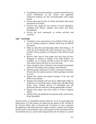 377
• In marketing ecotourism products, customers should be given
correct information, as the visitors who appreciate
ecotourism products are also environmentally aware target
groups.
• Ensure safety and security of visitors and inform them about
precautions to be taken.
• Exercise due regard for the interests of local population,
including their history, tradition and culture and future
development.
• Involve the local community in various activities and
vocations.
THE VISITORS
• Contribute to the conservation of any habitat of flora and of
any site whether natural or cultural, which may be affected
by tourism.
• Make no open fires and discourage others from doing, so. If
water has to be heated with scarce firewood, use as little as
possible. Where possible, use kerosene or fuel efficient wood
stoves.
• Remove litter, burn or bury paper and carry back all non-
detergents in streams or springs. If no toilet facilities are
available, try to comfort yourself at least 30 meters away
from water sources and bury or cover the waste.
• Plants should be left to flourish in their natural environment
and resist from taking away cuttings, seeds and roots.
• Help the guides and porters to follow conservation measures.
Do not allow the cooks or porters to throw garbage in streams
or rivers.
• Respect the natural and cultural heritage of the area and
follow local customs.
• Respect local etiquette and wear loose, lightweight clothes in
preferences to revealing shorts, skimpy tops and tight fitting
action wears. Respect privacy of individuals and ask
permission and use restraint in taking photographs of others.
• Respect holy places and never touch or remove religious
objects.
• Strictly follow the guidelines for personal safety and security.
(Gaur Kanchilal)
Success stories of sustainable tourism achievers are to be encouraged and
made known. It is the essence for improving the quality of life. In India in
the Tourism Policy there is focused role of tourism in socio- economic
development of the backward areas weaker sections, women’s and artisans
and the goals to be pursued in tune with the goals of the enrichment of the
environment and eco- system and recognized the role of tourism as a potent
 