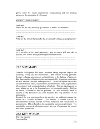 378
global force for nature international understanding and for creating
awareness for sustainable development.
CHECK YOUR PROGRESS
Activity 1
Which are the laws passed by government to protect environment?
………………………………………………………………………………
………………………………………………………………………………
………………………………………………………………………………
Activity 2
What are the steps to be taken by the government while developing tourism?
………………………………………………………………………………
………………………………………………………………………………
………………………………………………………………………………
Activity 3
As a member of the local community what measures will you take to
educate your friends while promoting sustainable tourism?
………………………………………………………………………………
………………………………………………………………………………
………………………………………………………………………………
23.5 SUMMARY
Tourism development like other industries brings negative impacts on
economy, society and the environment. The tourism industry generates
foreign exchange, employment and contributes to the balance of payment.
But these positive effects are often accompanied by disastrous implication
such as inflation, leakages and dependency. The social impacts of tourism
are demonstration effect, acculturation, prostitution and crime, displacement
of community and commercialization of culture. Tourism development in
many places has led to the deterioration of environmental quality. The loss
of habitat, extinction of species, pollution, etc. will ultimately result in
decline of the destination and even threatens the very existence of the
community.
In search for new tourism products, the suppliers are seeking to reshape the
nature as a tourism attraction. Eco tourism, a broader concept, is
environmental friendly concept involves protection and conservation of
environment. This is based on the sustainable tourism development. The
sustainable tourism development ensures the use of resources for present
and future generations.
23.6 KEY WORDS
Carrying capacity
Sustainability
 