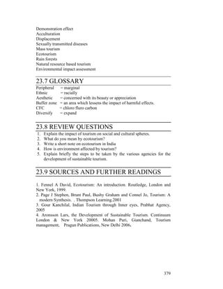 379
Demonstration effect
Acculturation
Displacement
Sexually transmitted diseases
Mass tourism
Ecotourism
Rain forests
Natural resource based tourism
Environmental impact assessment
23.7 GLOSSARY
Peripheral = marginal
Ethnic = racially
Aesthetic = concerned with its beauty or appreciation
Buffer zone = an area which lessens the impact of harmful effects.
CFC = chloro fluro carbon
Diversify = expand
23.8 REVIEW QUESTIONS
1. Explain the impact of tourism on social and cultural spheres.
2. What do you mean by ecotourism?
3. Write a short note on ecotourism in India
4. How is environment affected by tourism?
5. Explain briefly the steps to be taken by the various agencies for the
development of sustainable tourism.
23.9 SOURCES AND FURTHER READINGS
1. Fennel A David, Ecotourism: An introduction. Routledge, London and
New York, 1999.
2. Page J Stephen, Brunt Paul, Bushy Graham and Connel Jo, Tourism: A
modern Synthesis. . Thompson Learning.2001
3. Gour Kanchilal, Indian Tourism through Inner eyes, Prabhat Agency,
2005
4. Aronsson Lars, the Development of Sustainable Tourism. Continuum
London & New York 20005. Mohan Puri, Gianchand, Tourism
management, Pragun Publications, New Delhi 2006.
 