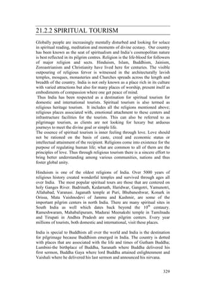 329
21.2.2 SPIRITUAL TOURISM
Globally people are increasingly mentally disturbed and looking for solace
in spiritual reading, meditation and moments of divine ecstasy. Our country
has been known as the seat of spiritualism and India’s cosmopolitan nature
is best reflected in its pilgrim centres. Religion is the life-blood for followers
of major religion and sects. Hinduism, Islam, Buddhism, Jainism,
Zoroastrianism and Christianity have lived here for centuries. The visible
outpouring of religious fervor is witnessed in the architecturally lavish
temples, mosques, monasteries and Churches spreads across the length and
breadth of the country. India is not only known as a place rich in its culture
with varied attractions but also for many places of worship, present itself as
embodiments of compassion where one get peace of mind.
Thus India has been respected as a destination for spiritual tourism for
domestic and international tourists. Spiritual tourism is also termed as
religious heritage tourism. It includes all the religions mentioned above;
religious places associated with, emotional attachment to these centers and
infrastructure facilities for the tourists. This can also be referred to as
pilgrimage tourism, as clients are not looking for luxury but arduous
journeys to meet the divine goal or simple life.
The essence of spiritual tourism is inner feeling through love. Love should
not be rationed on the basis of caste, creed and economic status or
intellectual attainment of the recipient. Religions come into existence for the
purpose of regulating human life; what are common to all of them are the
principles of love. Thus through religious tourism there is a sincere effort to
bring better understanding among various communities, nations and thus
foster global unity.
Hinduism is one of the oldest religions of India. Over 5000 years of
religious history created wonderful temples and survived through ages all
over India. The most popular spiritual tours are those that are centered on
holy Ganges River. Badrinath, Kedarnath, Haridwar, Gangotri, Yamunotri,
Allahabad, Varanasi. Jaganath temple at Puri, Bhubaneshwar, Konark in
Orissa, Mata Vaishnodevi of Jammu and Kashmir, are some of the
important pilgrim centers in north India. There are many spiritual sites in
South India as well which dates back beyond the 10th
centaury.
Rameshwaram, Mahabalipuram, Madurai Meenakshi temple in Tamilnadu
and Tirupati in Andhra Pradesh are some pilgrim centers. Every year
millions of tourists, both domestic and international, visit these places.
India is special to Buddhists all over the world and India is the destination
for pilgrimage because Buddhism emerged in India. The country is dotted
with places that are associated with the life and times of Gutham Buddha;
Lumbini-the birthplace of Buddha, Saranath where Buddha delivered his
first sermon, Buddha Gaya where lord Buddha attained enlightenment and
Vaishali where he delivered his last sermon and announced his nirvana.
 