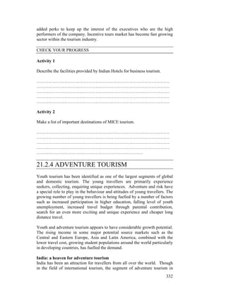 332
added perks to keep up the interest of the executives who are the high
performers of the company. Incentive tours market has become fast growing
sector within the tourism industry.
CHECK YOUR PROGRESS
Activity 1
Describe the facilities provided by Indian Hotels for business tourism.
………………………………………………………………………………
………………………………………………………………………………
………………………………………………………………………………
………………………………………………………………………………
………………………………………………………………………………
Activity 2
Make a list of important destinations of MICE tourism.
………………………………………………………………………………
………………………………………………………………………………
………………………………………………………………………………
………………………………………………………………………………
………………………………………………………………
21.2.4 ADVENTURE TOURISM
Youth tourism has been identified as one of the largest segments of global
and domestic tourism. The young travellers are primarily experience
seekers, collecting, enquiring unique experiences. Adventure and risk have
a special role to play in the behaviour and attitudes of young travellers. The
growing number of young travellers is being fuelled by a number of factors
such as increased participation in higher education, falling level of youth
unemployment, increased travel budget through parental contribution,
search for an even more exciting and unique experience and cheaper long
distance travel.
Youth and adventure tourism appears to have considerable growth potential.
The rising income in some major potential source markets such as the
Central and Eastern Europe, Asia and Latin America, combined with the
lower travel cost, growing student populations around the world particularly
in developing countries, has fuelled the demand.
India: a heaven for adventure tourism
India has been an attraction for travellers from all over the world. Though
in the field of international tourism, the segment of adventure tourism in
 