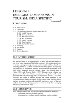 324
LESSON-21
EMERGING DIMENSIONS IN
TOURISM: INDIA SPECIFIC
Venugopalan T
STRUCTURE
21.0 Introduction
21.1 Objectives
21.2 Emerging dimensions in tourism: India specific
21.2.1 Health Tourism
21.2.2 Spiritual Tourism
21.2.3 Adventure Tourism
21.2.4 MICE Tourism
21.2.5 Nature Tourism
21.2.6 Rural tourism
21.2.7 Sustainable tourism
21.3 Summary
21.4 Key Words
21.5 Glossary
21.6 Review Questions
21.0 INTRODUCTION
We have discussed in the previous units in detail, that tourism industry is
one of the major segments of the Indian economy. It is a major contributor
to foreign exchange earnings provides employment to millions directly and
indirectly and acts as a vehicle for infrastructure development. Recognising
the importance of the tourism industry, the Government of India has taken
many policy measures such as Tourism Policy 1982, Tourism Plan of
Action 1992 and Tourism Policy 1997. Through these policies, the
government called for effective coordination of public and private
participation to achieve synergy in the development of tourism. These plans
identified new forms of tourism products for taking advantage of the
emerging markets. Business tourism, health tourism, rural tourism, pilgrim
tourism, adventure tourism, and sustainable tourism are some of the new
products devised for changing demand. Let us study these emerging
dimensions in the tourism sector.
21.1 OBJECTIVES
After studying this unit you will be able to achieve following objectives:
• Understand emerging trends in tourism.
• Learn about new products and old traditional tourism products.
 